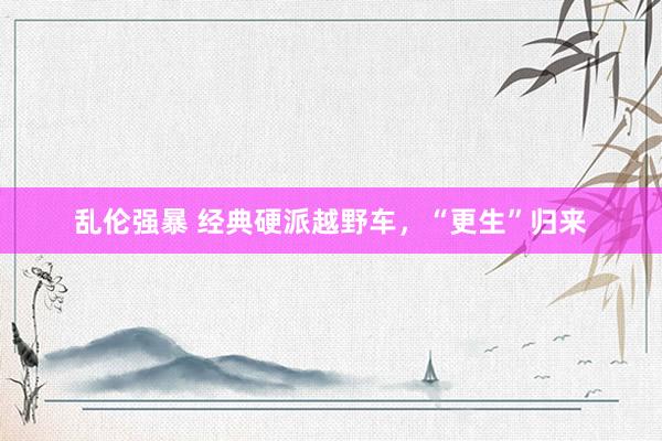 乱伦强暴 经典硬派越野车，“更生”归来