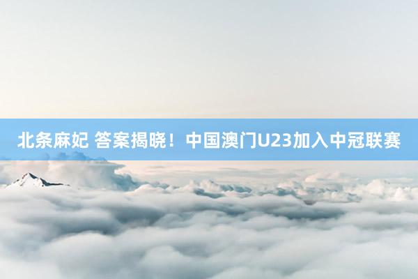 北条麻妃 答案揭晓！中国澳门U23加入中冠联赛