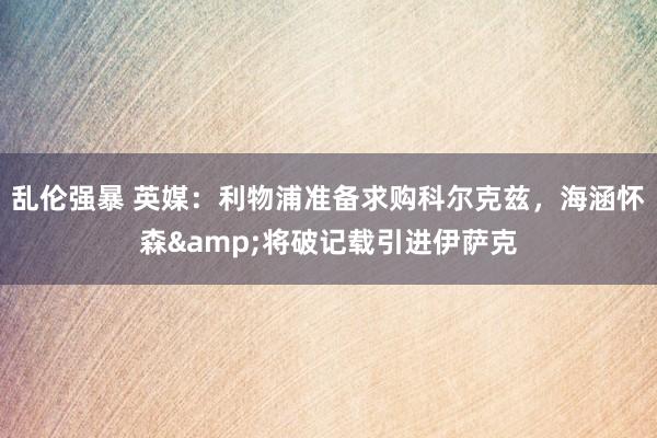 乱伦强暴 英媒：利物浦准备求购科尔克兹，海涵怀森&将破记载引进伊萨克
