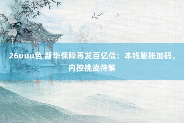 26uuu色 新华保障再发百亿债：本钱膨胀加码，内控挑战待解