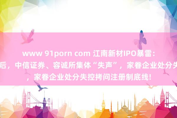 www 91porn com 江南新材IPO暴雷：3亿营收作秀疑团背后，中信证券、容诚所集体“失声”，家眷企业处分失控拷问注册制底线!