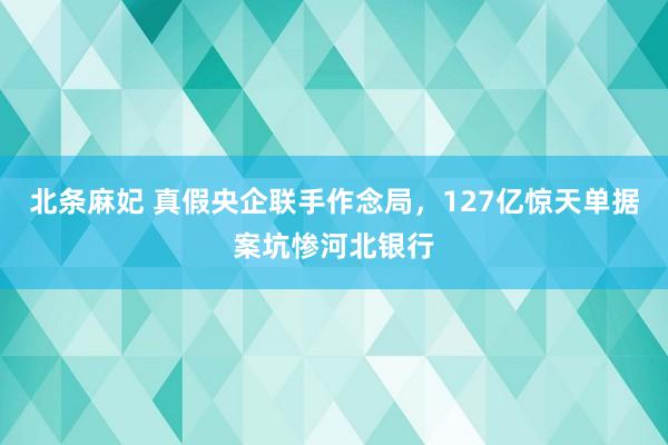 北条麻妃 真假央企联手作念局，127亿惊天单据案坑惨河北银行