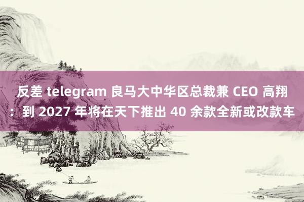 反差 telegram 良马大中华区总裁兼 CEO 高翔：到 2027 年将在天下推出 40 余款全新或改款车
