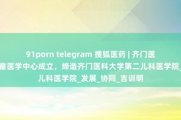 91porn telegram 搜狐医药 | 齐门医科大学附庸齐门儿童医学中心成立，缔造齐门医科大学第二儿科医学院_发展_协同_吉训明