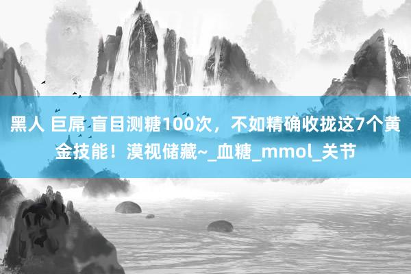 黑人 巨屌 盲目测糖100次，不如精确收拢这7个黄金技能！漠视储藏~_血糖_mmol_关节