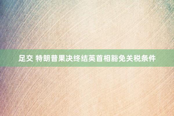 足交 特朗普果决终结英首相豁免关税条件