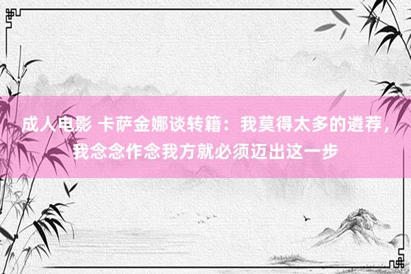 成人电影 卡萨金娜谈转籍：我莫得太多的遴荐，我念念作念我方就必须迈出这一步