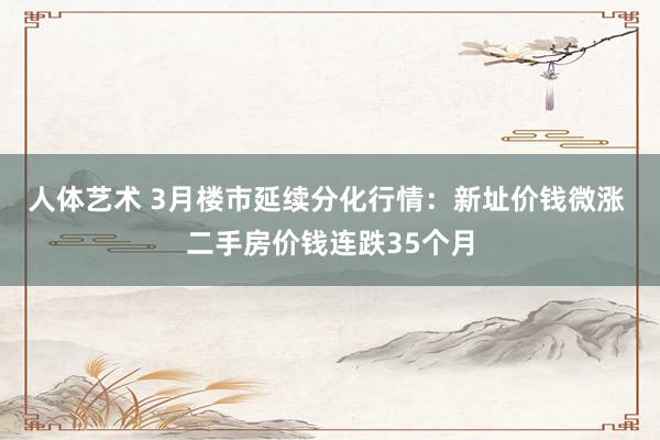 人体艺术 3月楼市延续分化行情：新址价钱微涨 二手房价钱连跌35个月