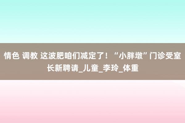 情色 调教 这波肥咱们减定了！“小胖墩”门诊受室长新聘请_儿童_李玲_体重