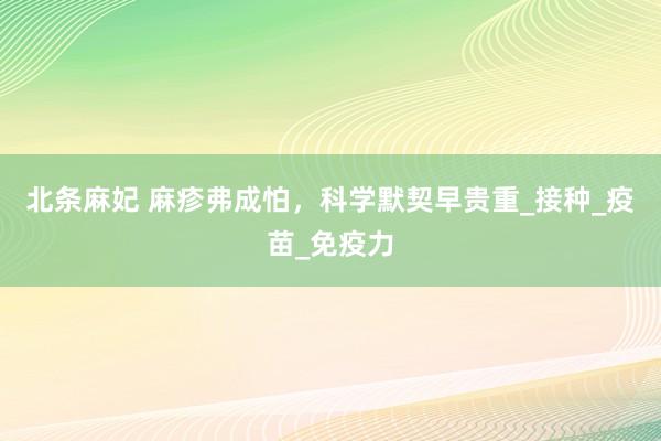 北条麻妃 麻疹弗成怕，科学默契早贵重_接种_疫苗_免疫力