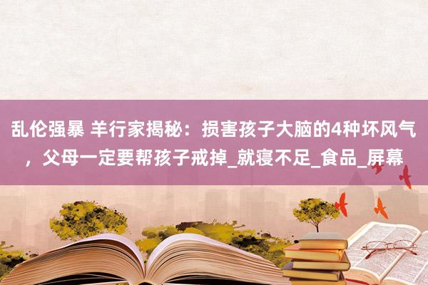 乱伦强暴 羊行家揭秘：损害孩子大脑的4种坏风气，父母一定要帮孩子戒掉_就寝不足_食品_屏幕