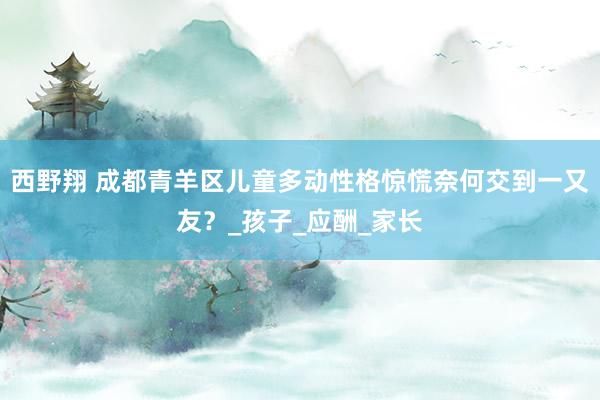 西野翔 成都青羊区儿童多动性格惊慌奈何交到一又友？_孩子_应酬_家长