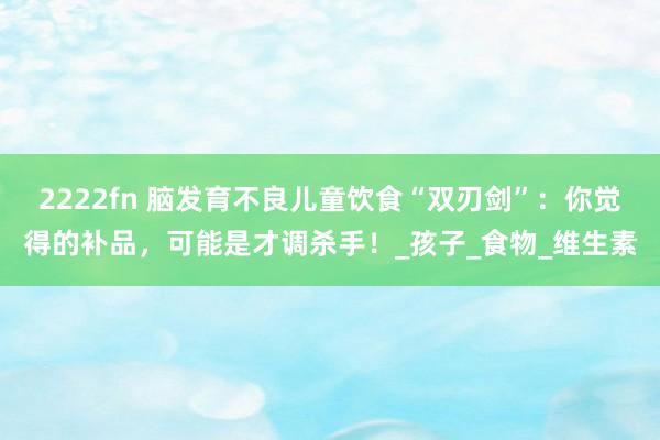 2222fn 脑发育不良儿童饮食“双刃剑”：你觉得的补品，可能是才调杀手！_孩子_食物_维生素