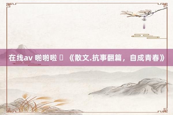 在线av 啪啪啦 ​《散文.抗事翻篇，自成青春》
