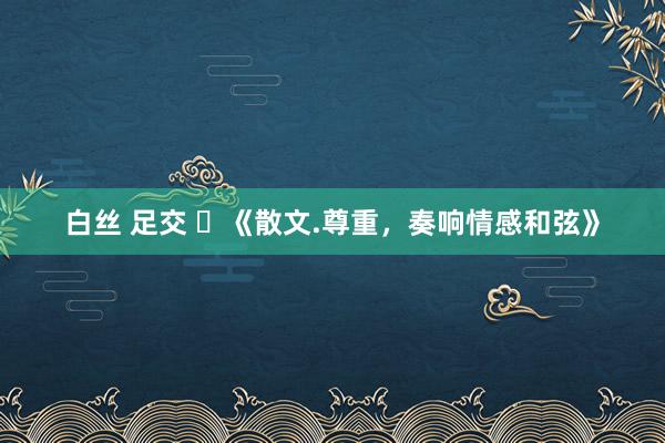 白丝 足交 ​《散文.尊重，奏响情感和弦》