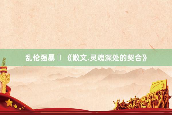 乱伦强暴 ​《散文.灵魂深处的契合》