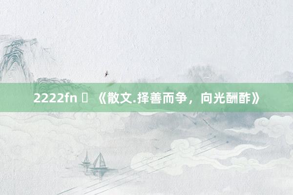 2222fn ​《散文.择善而争，向光酬酢》