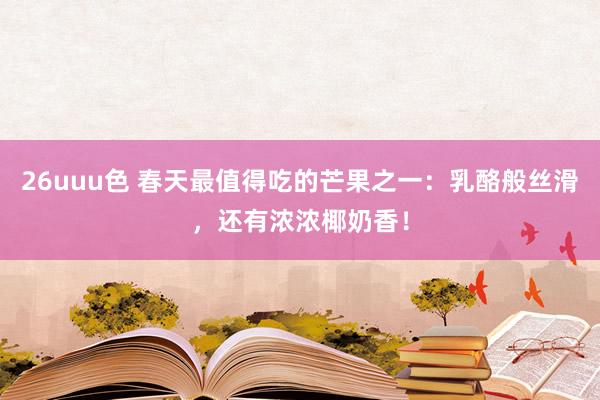 26uuu色 春天最值得吃的芒果之一：乳酪般丝滑，还有浓浓椰奶香！