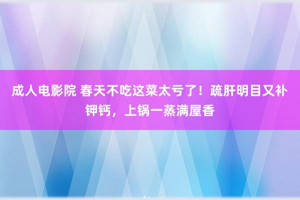 成人电影院 春天不吃这菜太亏了！疏肝明目又补钾钙，上锅一蒸满屋香