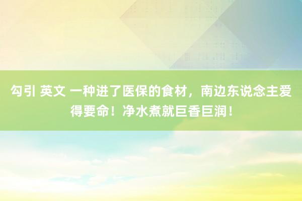 勾引 英文 一种进了医保的食材，南边东说念主爱得要命！净水煮就巨香巨润！
