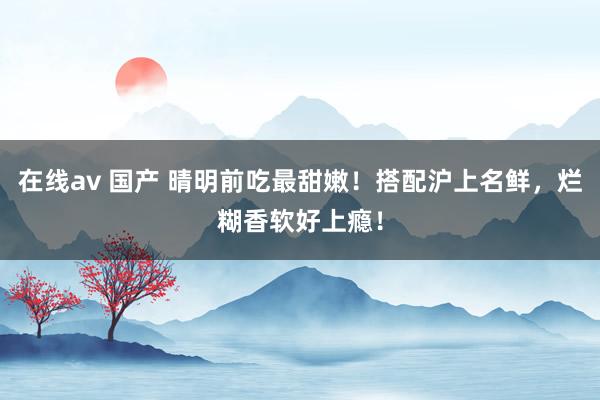 在线av 国产 晴明前吃最甜嫩！搭配沪上名鲜，烂糊香软好上瘾！