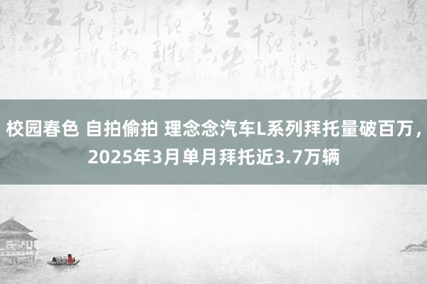 校园春色 自拍偷拍 理念念汽车L系列拜托量破百万，2025年3月单月拜托近3.7万辆