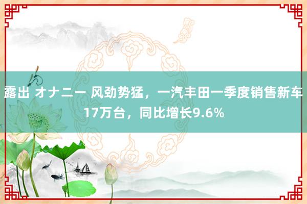 露出 オナニー 风劲势猛，一汽丰田一季度销售新车17万台，同比增长9.6%