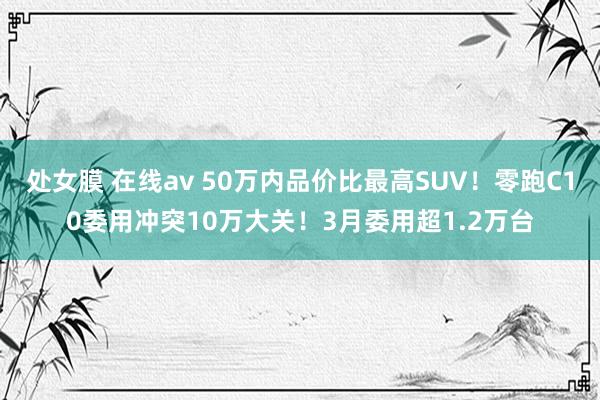 处女膜 在线av 50万内品价比最高SUV！零跑C10委用冲突10万大关！3月委用超1.2万台