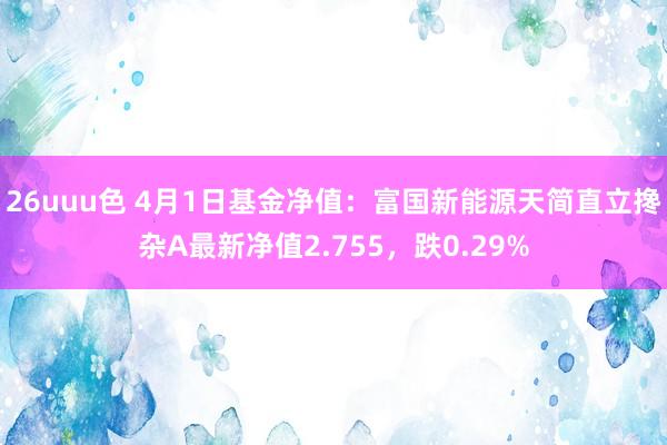 26uuu色 4月1日基金净值：富国新能源天简直立搀杂A最新净值2.755，跌0.29%