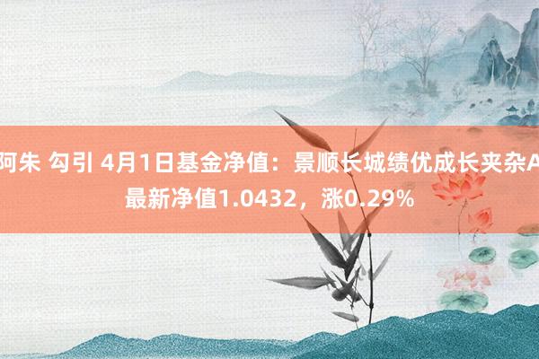 阿朱 勾引 4月1日基金净值：景顺长城绩优成长夹杂A最新净值1.0432，涨0.29%