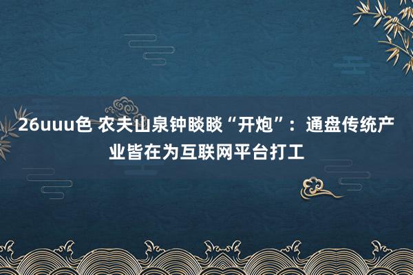 26uuu色 农夫山泉钟睒睒“开炮”：通盘传统产业皆在为互联网平台打工