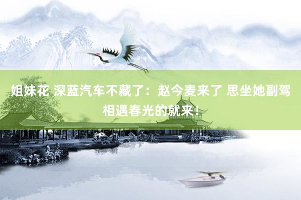 姐妹花 深蓝汽车不藏了：赵今麦来了 思坐她副驾相遇春光的就来！
