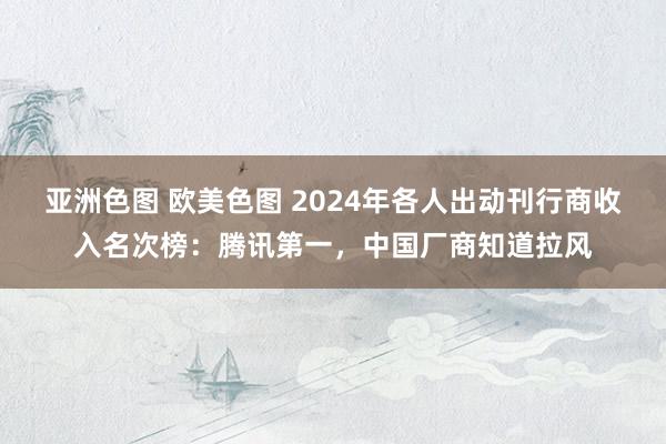 亚洲色图 欧美色图 2024年各人出动刊行商收入名次榜：腾讯第一，中国厂商知道拉风