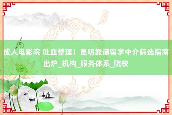 成人电影院 吐血整理！昆明靠谱留学中介筛选指南出炉_机构_服务体系_院校