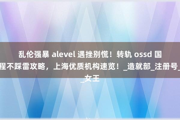 乱伦强暴 alevel 遇挫别慌！转轨 ossd 国际课程不踩雷攻略，上海优质机构速览！_造就部_注册号_女王