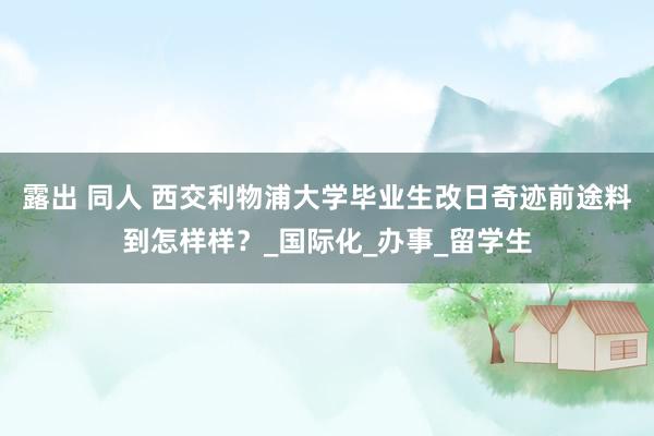 露出 同人 西交利物浦大学毕业生改日奇迹前途料到怎样样？_国际化_办事_留学生