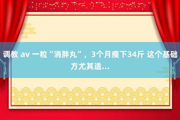 调教 av 一粒“消胖丸”，3个月瘦下34斤 这个基础方尤其适...