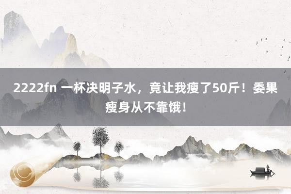 2222fn 一杯决明子水，竟让我瘦了50斤！委果瘦身从不靠饿！