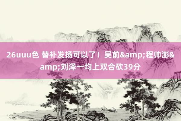 26uuu色 替补发扬可以了！吴前&程帅澎&刘泽一均上双合砍39分