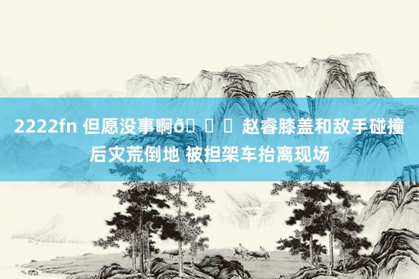 2222fn 但愿没事啊🙏赵睿膝盖和敌手碰撞后灾荒倒地 被担架车抬离现场