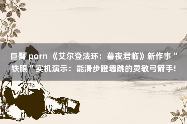 巨臀 porn 《艾尔登法环：暮夜君临》新作事＂铁眼＂实机演示：能滑步蹬墙跳的灵敏弓箭手!