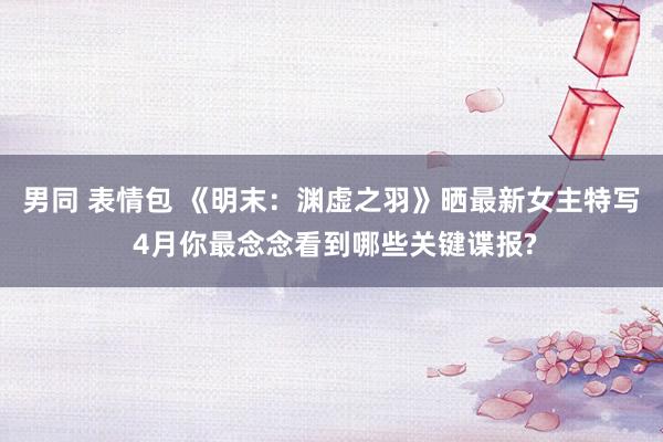 男同 表情包 《明末：渊虚之羽》晒最新女主特写 4月你最念念看到哪些关键谍报?