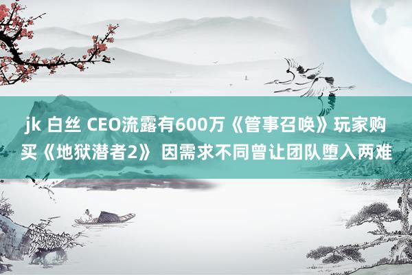 jk 白丝 CEO流露有600万《管事召唤》玩家购买《地狱潜者2》 因需求不同曾让团队堕入两难