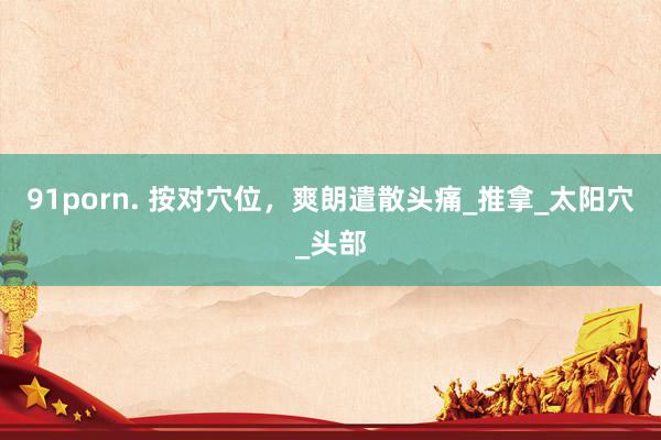 91porn. 按对穴位，爽朗遣散头痛_推拿_太阳穴_头部