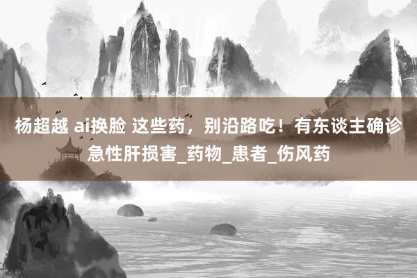 杨超越 ai换脸 这些药，别沿路吃！有东谈主确诊急性肝损害_药物_患者_伤风药