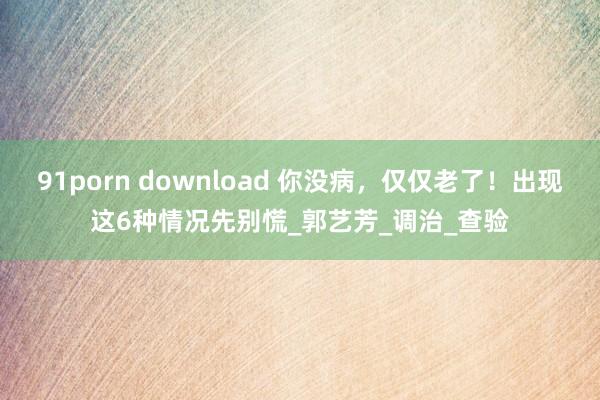 91porn download 你没病，仅仅老了！出现这6种情况先别慌_郭艺芳_调治_查验