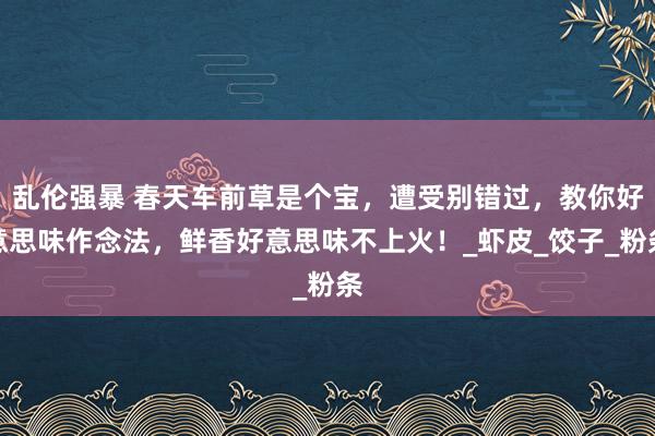 乱伦强暴 春天车前草是个宝，遭受别错过，教你好意思味作念法，鲜香好意思味不上火！_虾皮_饺子_粉条
