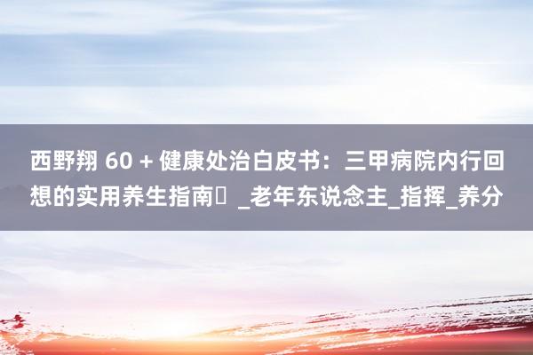 西野翔 60 + 健康处治白皮书：三甲病院内行回想的实用养生指南​_老年东说念主_指挥_养分