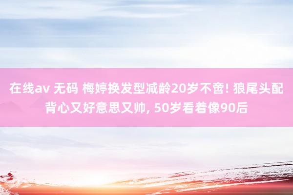 在线av 无码 梅婷换发型减龄20岁不啻! 狼尾头配背心又好意思又帅, 50岁看着像90后