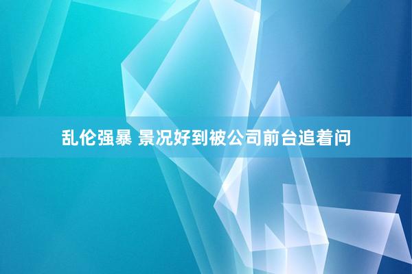 乱伦强暴 景况好到被公司前台追着问